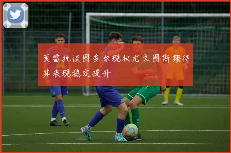 莫雷托谈图多尔现状尤文图斯期待其表现稳定提升