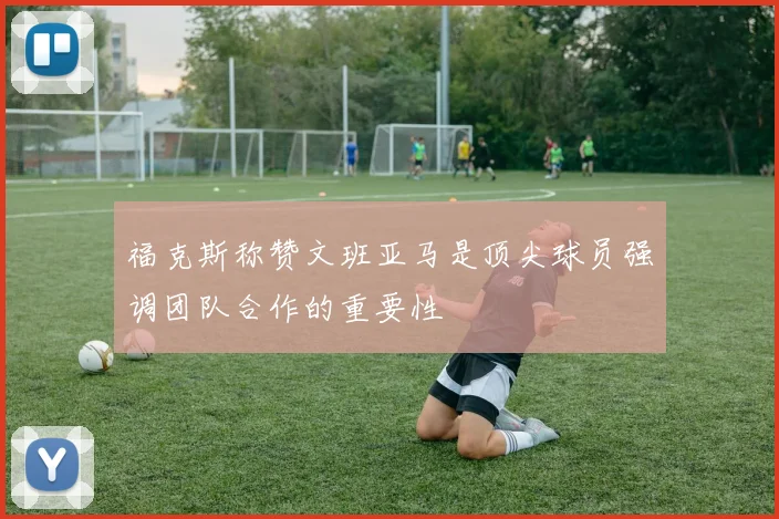 福克斯称赞文班亚马是顶尖球员强调团队合作的重要性