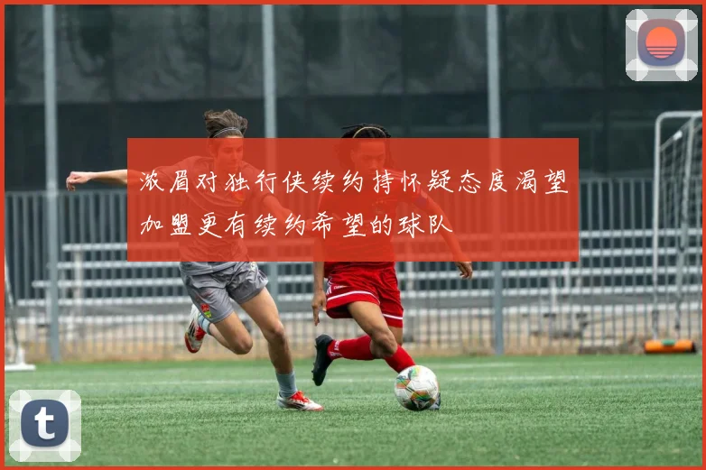 浓眉对独行侠续约持怀疑态度渴望加盟更有续约希望的球队