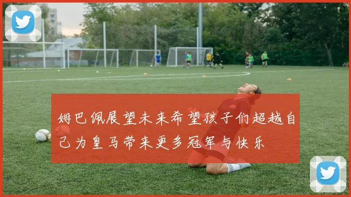 姆巴佩展望未来希望孩子们超越自己为皇马带来更多冠军与快乐