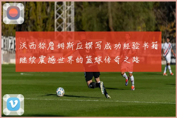 沃西称詹姆斯应撰写成功经验书籍继续震撼世界的篮球传奇之路