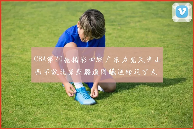 CBA第20轮精彩回顾广东力克天津山西不敌北京新疆遭同曦逆转辽宁大胜四川