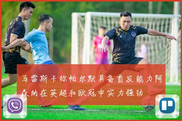 马雷斯卡称帕尔默具备首发能力阿森纳在英超和欧冠中实力强劲
