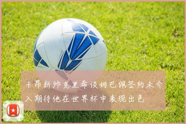 卡昂新帅克里希谈姆巴佩签约未介入期待他在世界杯中表现出色