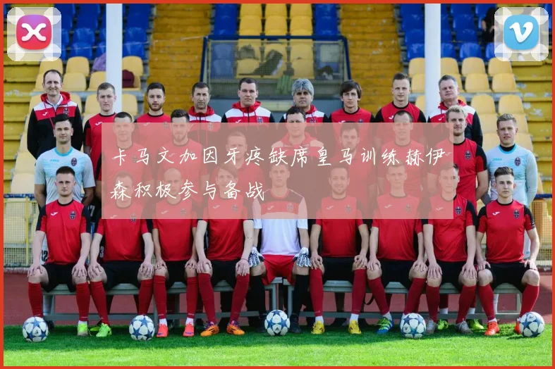 卡马文加因牙疼缺席皇马训练赫伊森积极参与备战