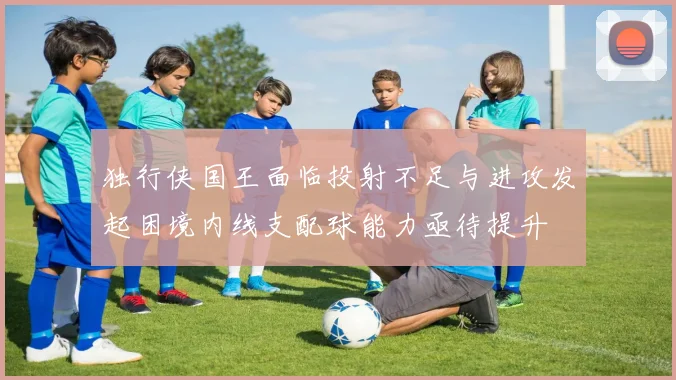 独行侠国王面临投射不足与进攻发起困境内线支配球能力亟待提升