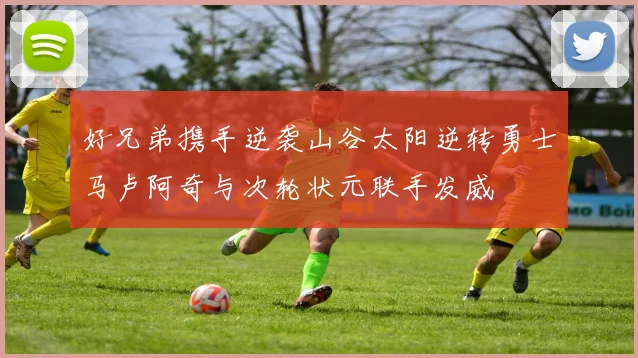 好兄弟携手逆袭山谷太阳逆转勇士马卢阿奇与次轮状元联手发威