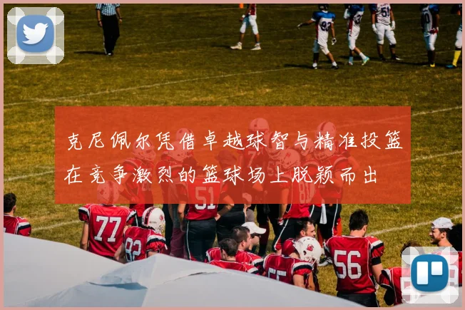 克尼佩尔凭借卓越球智与精准投篮在竞争激烈的篮球场上脱颖而出