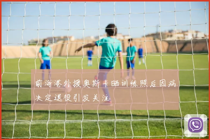 前海港外援奥斯卡晒训练照后因病决定退役引发关注