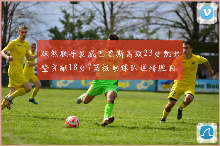双煞联手发威巴恩斯高效23分凯尔登贡献18分7篮板助球队逆转胜利