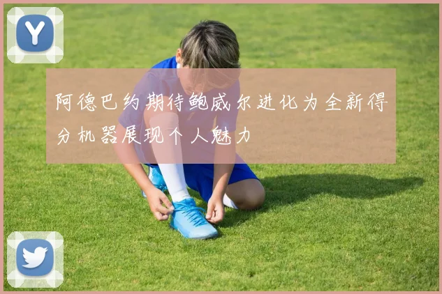 阿德巴约期待鲍威尔进化为全新得分机器展现个人魅力