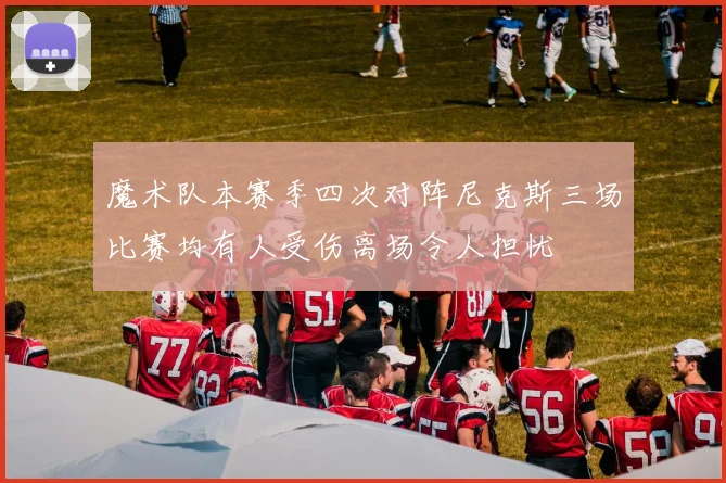 魔术队本赛季四次对阵尼克斯三场比赛均有人受伤离场令人担忧