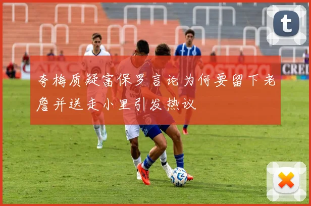 夸梅质疑富保罗言论为何要留下老詹并送走小里引发热议