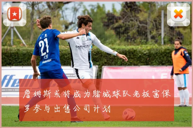 詹姆斯或将成为赌城球队老板富保罗参与出售公司计划