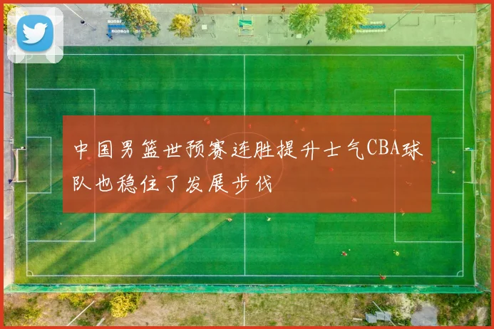 中国男篮世预赛连胜提升士气CBA球队也稳住了发展步伐