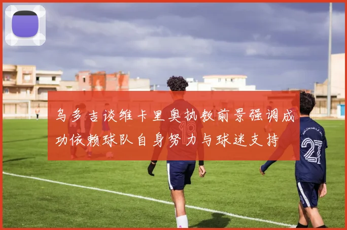 乌多吉谈维卡里奥执教前景强调成功依赖球队自身努力与球迷支持